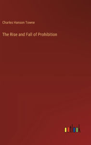 Title: The Rise and Fall of Prohibition, Author: Charles Hanson Towne