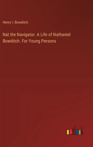 Title: Nat the Navigator. A Life of Nathaniel Bowditch. For Young Persons, Author: Henry I. Bowditch