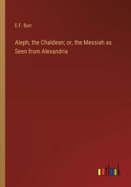 Title: Aleph, the Chaldean; or, the Messiah as Seen from Alexandria, Author: E F Burr