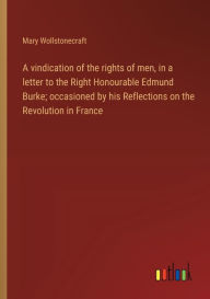 Title: A vindication of the rights of men, in a letter to the Right Honourable Edmund Burke; occasioned by his Reflections on the Revolution in France, Author: Mary Wollstonecraft