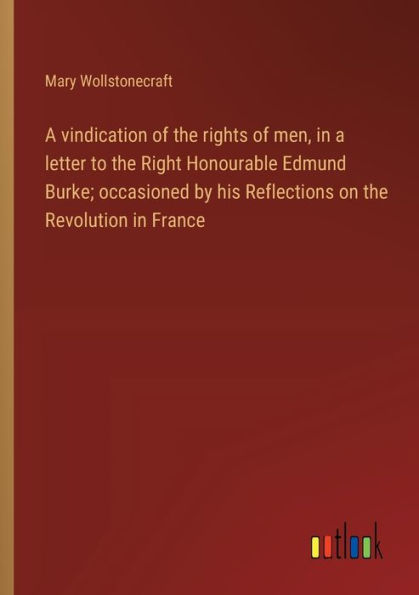 a vindication of the rights men, letter to Right Honourable Edmund Burke; occasioned by his Reflections on Revolution France