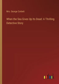 Title: When the Sea Gives Up Its Dead: A Thrilling Detective Story, Author: George Corbett