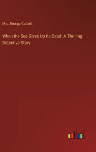 Title: When the Sea Gives Up Its Dead: A Thrilling Detective Story, Author: Mrs. George Corbett