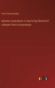 Title: Advance Australasia: A Day-to-Day Record of a Recent Visit to Australasia, Author: Frank Thomas Bullen