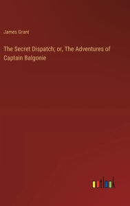 Title: The Secret Dispatch; or, The Adventures of Captain Balgonie, Author: James Grant