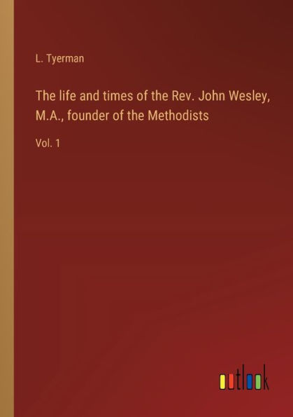 the life and times of Rev. John Wesley, M.A., founder Methodists: Vol. 1