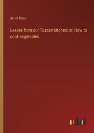 Title: Leaves from our Tuscan kitchen; or, How to cook vegetables, Author: Janet Ross