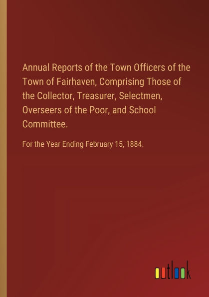 Annual Reports of the Town Officers of the Town of Fairhaven, Comprising Those of the Collector, Treasurer, Selectmen, Overseers of the Poor, and School Committee.: For the Year Ending February 15, 1884.