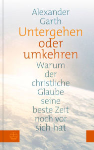 Title: Untergehen oder Umkehren: Warum der christliche Glaube seine beste Zeit noch vor sich hat, Author: Alexander Garth