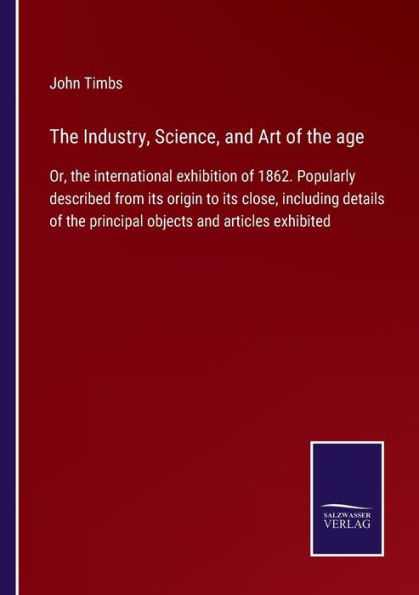 the Industry, Science, and Art of age: Or, international exhibition 1862. Popularly described from its origin to close, including details principal objects articles exhibited