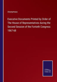 Title: Executive Documents Printed by Order of The House of Representatives during the Second Session of the Fortieth Congress 1867-68, Author: Anonymous