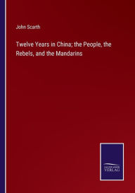 Title: Twelve Years in China; the People, the Rebels, and the Mandarins, Author: John Scarth