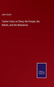 Title: Twelve Years in China; the People, the Rebels, and the Mandarins, Author: John Scarth