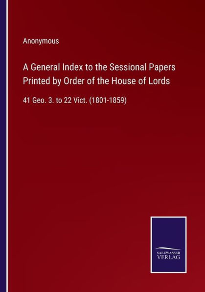 A General Index to the Sessional Papers Printed by Order of the House of Lords: 41 Geo. 3. to 22 Vict. (1801-1859)