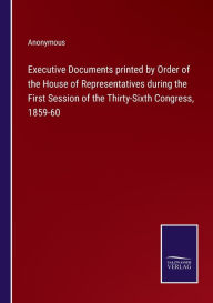 Title: Executive Documents printed by Order of the House of Representatives during the First Session of the Thirty-Sixth Congress, 1859-60, Author: Anonymous