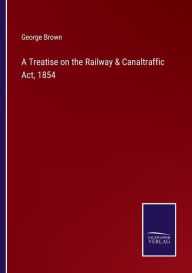 Title: A Treatise on the Railway & Canaltraffic Act, 1854, Author: George Brown