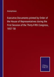 Title: Executive Documents printed by Order of the House of Representatives during the First Session of the Thirty-Fifth Congress, 1857-'58, Author: Anonymous