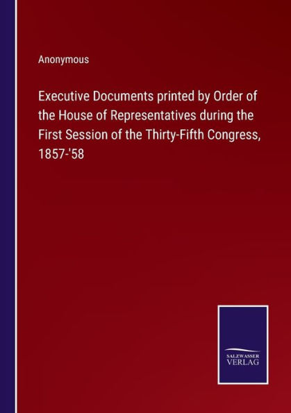 Executive Documents printed by Order of the House Representatives during First Session Thirty-Fifth Congress, 1857-'58