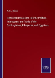 Title: Historical Researches into the Politics, Intercourse, and Trade of the Carthaginians, Ethiopians, and Egyptians, Author: A.H.L. Heeren