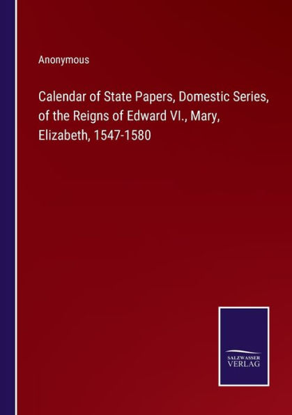 Calendar of State Papers, Domestic Series, the Reigns Edward VI., Mary, Elizabeth, 1547-1580