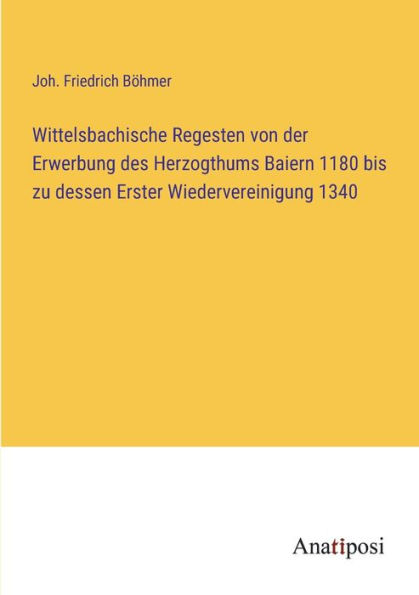 Wittelsbachische Regesten von der Erwerbung des Herzogthums Baiern 1180 bis zu dessen Erster Wiedervereinigung 1340