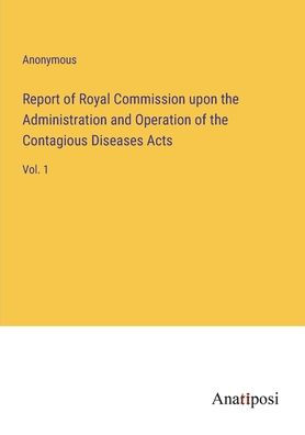 Report of Royal Commission upon the Administration and Operation of the Contagious Diseases Acts: Vol. 1