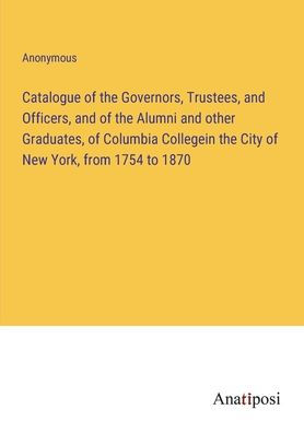 Catalogue of the Governors, Trustees, and Officers, Alumni other Graduates, Columbia Collegein City New York, from 1754 to 1870