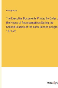 Title: The Executive Documents Printed by Order of the House of Representatives During the Second Session of the Forty-Second Congress 1871-72, Author: Anonymous