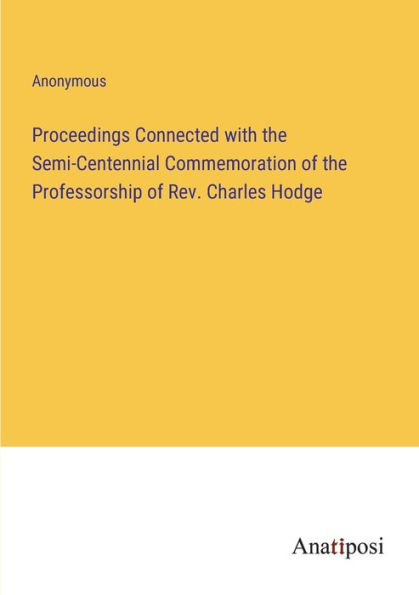 Proceedings Connected with the Semi-Centennial Commemoration of Professorship Rev. Charles Hodge