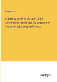 Title: Testimony Taken by the Joint Select Committee to Inquire into the Condition of Affairs Miscellaneous and Florida, Author: Anonymous