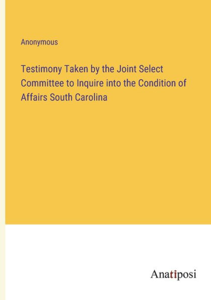 Testimony Taken by the Joint Select Committee to Inquire into Condition of Affairs South Carolina