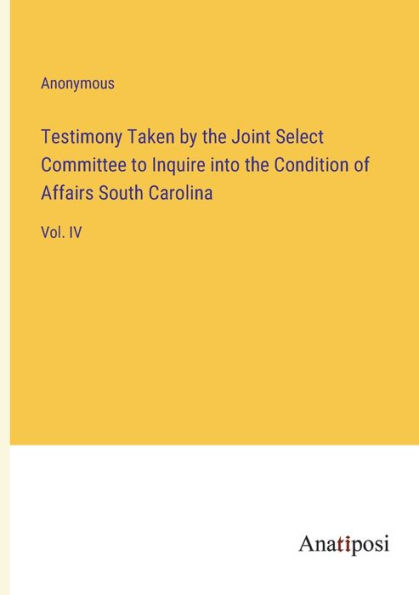 Testimony Taken by the Joint Select Committee to Inquire into Condition of Affairs South Carolina: Vol. IV