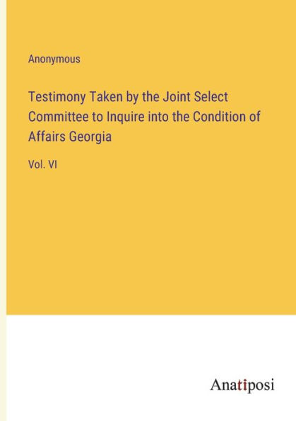 Testimony Taken by the Joint Select Committee to Inquire into Condition of Affairs Georgia: Vol. VI