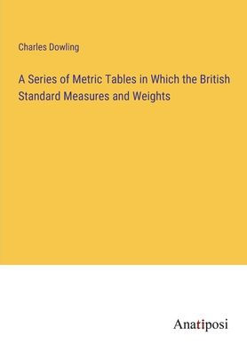 A Series of Metric Tables Which the British Standard Measures and Weights