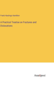 Title: A Practical Treatise on Fractures and Dislocations, Author: Frank Hastings Hamilton