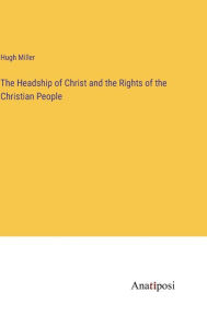 Title: The Headship of Christ and the Rights of the Christian People, Author: Hugh Miller