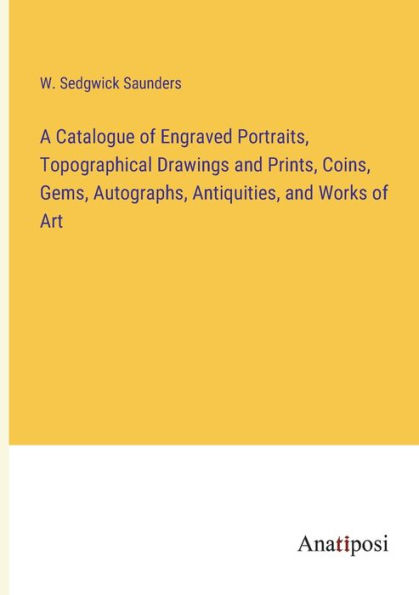 A Catalogue of Engraved Portraits, Topographical Drawings and Prints, Coins, Gems, Autographs, Antiquities, Works Art