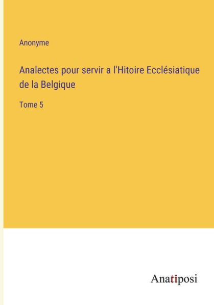 Analectes pour servir a l'Hitoire Ecclï¿½siatique de la Belgique: Tome 5