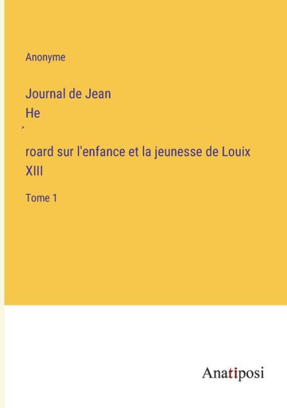 Journal de Jean He?roard sur l'enfance et la jeunesse Louix XIII: Tome 1