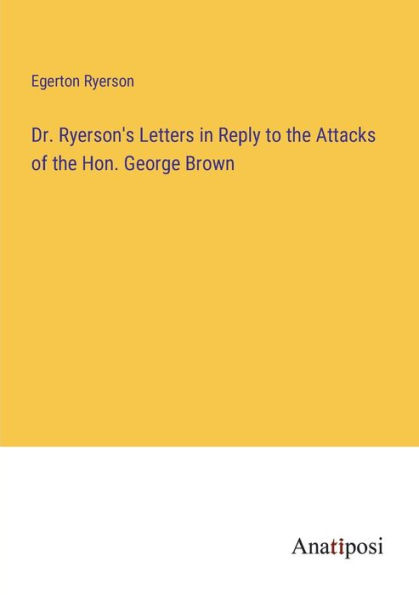 Dr. Ryerson's Letters Reply to the Attacks of Hon. George Brown