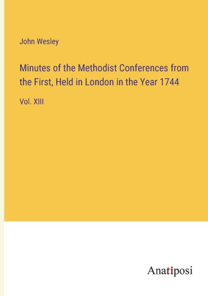 Minutes of the Methodist Conferences from First, Held London Year 1744: Vol. XIII