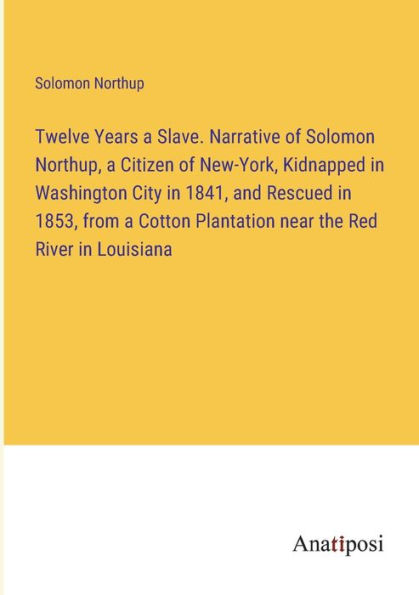Twelve Years a Slave. Narrative of Solomon Northup, Citizen New-York, Kidnapped Washington City 1841, and Rescued 1853, from Cotton Plantation near the Red River Louisiana