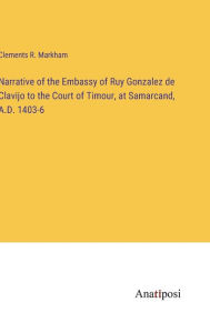 Title: Narrative of the Embassy of Ruy Gonzalez de Clavijo to the Court of Timour, at Samarcand, A.D. 1403-6, Author: Clements R. Markham