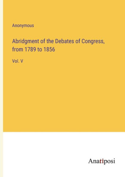 Abridgment of the Debates of Congress, from 1789 to 1856: Vol. V