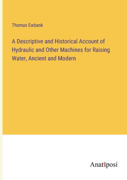 A Descriptive and Historical Account of Hydraulic Other Machines for Raising Water, Ancient Modern