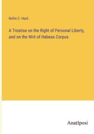 Title: A Treatise on the Right of Personal Liberty, and on the Writ of Habeas Corpus, Author: Rollin C Hurd