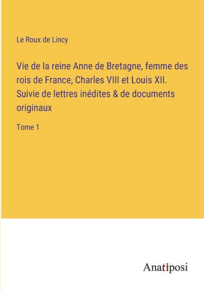 Vie de la reine Anne Bretagne, femme des rois France, Charles VIII et Louis XII. Suivie lettres inédites & documents originaux: Tome 1