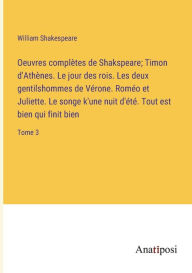 Title: Oeuvres complètes de Shakspeare; Timon d'Athènes. Le jour des rois. Les deux gentilshommes de Vérone. Roméo et Juliette. Le songe k'une nuit d'été. Tout est bien qui finit bien: Tome 3, Author: William Shakespeare