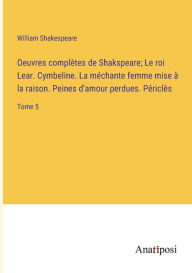 Title: Oeuvres complètes de Shakspeare; Le roi Lear. Cymbeline. La méchante femme mise à la raison. Peines d'amour perdues. Périclès: Tome 5, Author: William Shakespeare