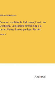 Title: Oeuvres complètes de Shakspeare; Le roi Lear. Cymbeline. La méchante femme mise à la raison. Peines d'amour perdues. Périclès: Tome 5, Author: William Shakespeare